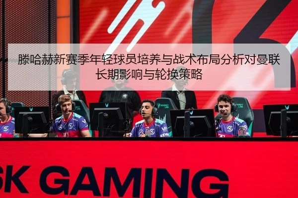滕哈赫新赛季年轻球员培养与战术布局分析对曼联长期影响与轮换策略